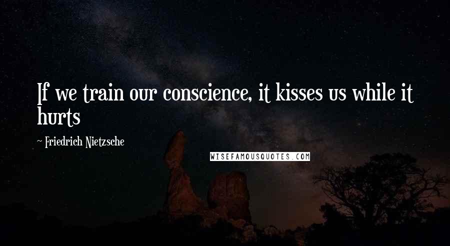 Friedrich Nietzsche Quotes: If we train our conscience, it kisses us while it hurts