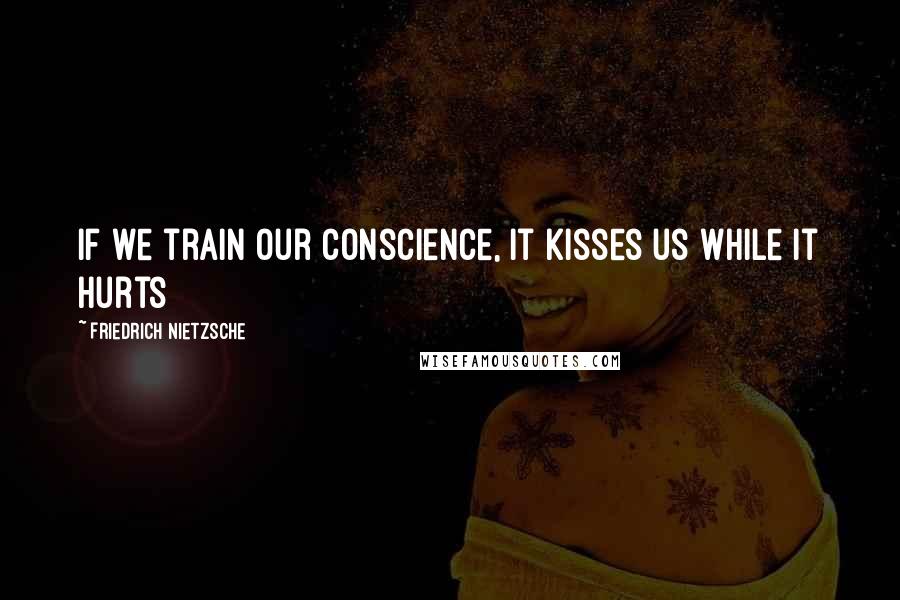 Friedrich Nietzsche Quotes: If we train our conscience, it kisses us while it hurts