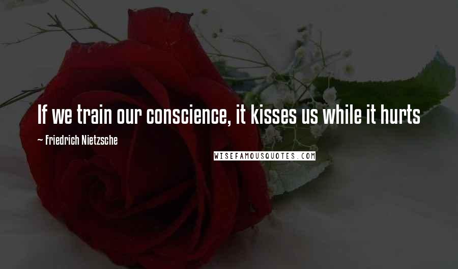 Friedrich Nietzsche Quotes: If we train our conscience, it kisses us while it hurts