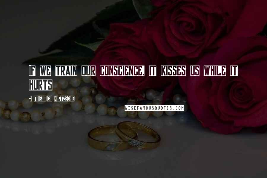 Friedrich Nietzsche Quotes: If we train our conscience, it kisses us while it hurts