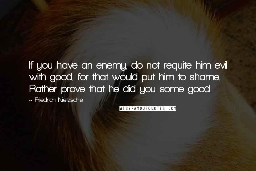 Friedrich Nietzsche Quotes: If you have an enemy, do not requite him evil with good, for that would put him to shame. Rather prove that he did you some good.