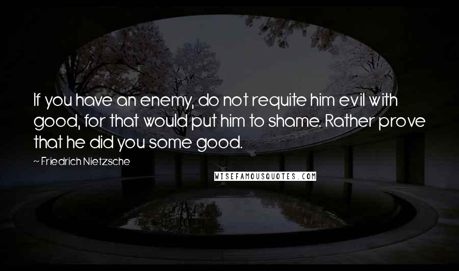 Friedrich Nietzsche Quotes: If you have an enemy, do not requite him evil with good, for that would put him to shame. Rather prove that he did you some good.