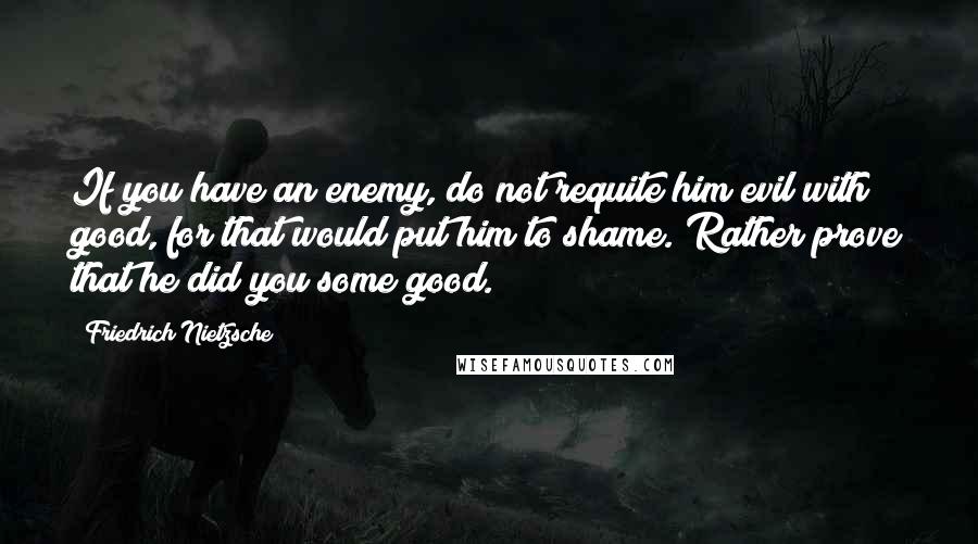 Friedrich Nietzsche Quotes: If you have an enemy, do not requite him evil with good, for that would put him to shame. Rather prove that he did you some good.