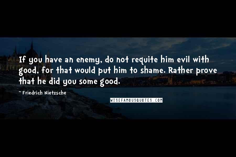 Friedrich Nietzsche Quotes: If you have an enemy, do not requite him evil with good, for that would put him to shame. Rather prove that he did you some good.