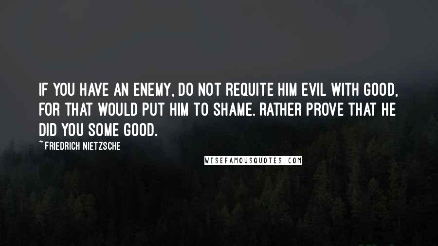 Friedrich Nietzsche Quotes: If you have an enemy, do not requite him evil with good, for that would put him to shame. Rather prove that he did you some good.