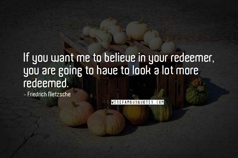 Friedrich Nietzsche Quotes: If you want me to believe in your redeemer, you are going to have to look a lot more redeemed.