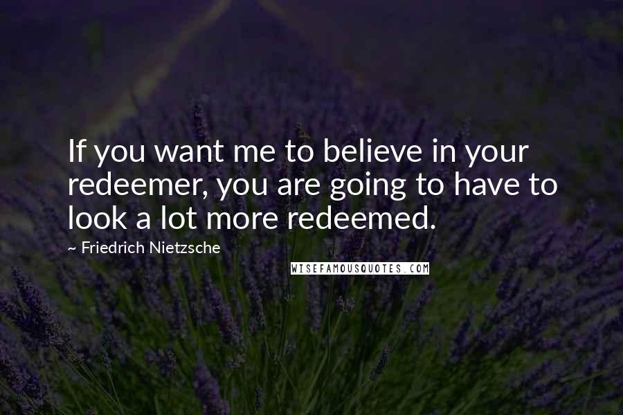 Friedrich Nietzsche Quotes: If you want me to believe in your redeemer, you are going to have to look a lot more redeemed.
