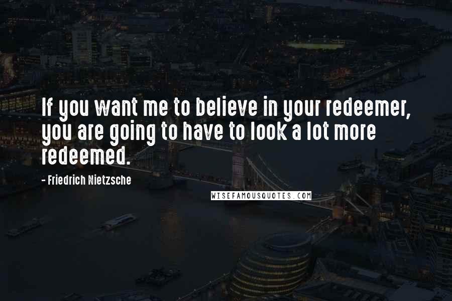 Friedrich Nietzsche Quotes: If you want me to believe in your redeemer, you are going to have to look a lot more redeemed.