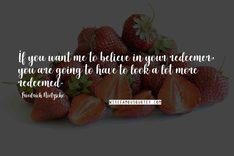 Friedrich Nietzsche Quotes: If you want me to believe in your redeemer, you are going to have to look a lot more redeemed.