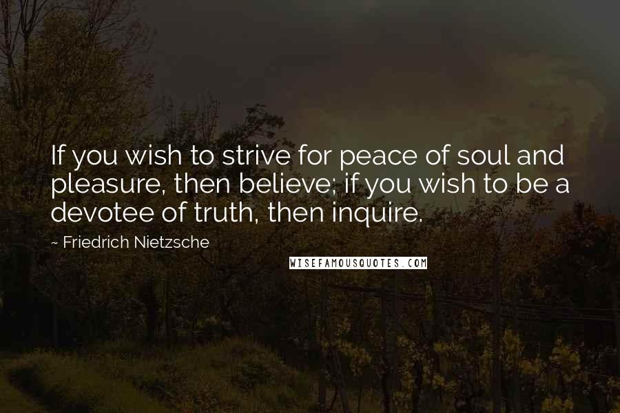 Friedrich Nietzsche Quotes: If you wish to strive for peace of soul and pleasure, then believe; if you wish to be a devotee of truth, then inquire.