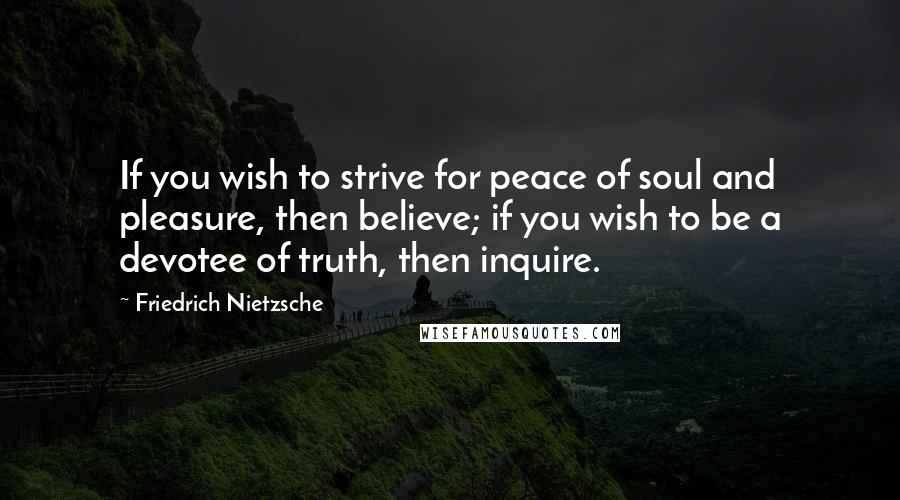 Friedrich Nietzsche Quotes: If you wish to strive for peace of soul and pleasure, then believe; if you wish to be a devotee of truth, then inquire.