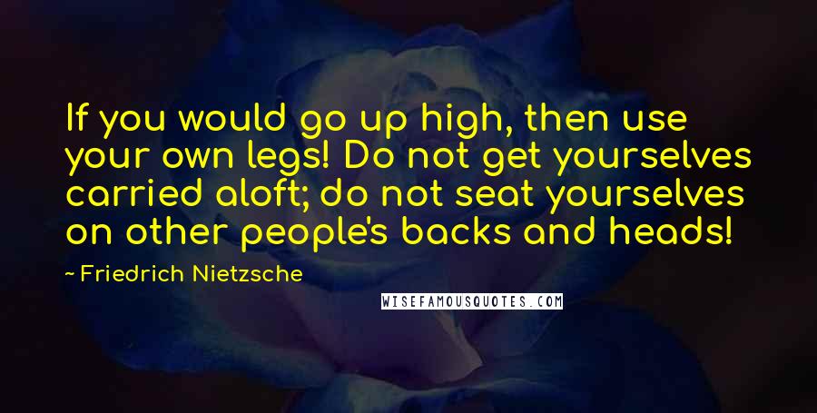 Friedrich Nietzsche Quotes: If you would go up high, then use your own legs! Do not get yourselves carried aloft; do not seat yourselves on other people's backs and heads!