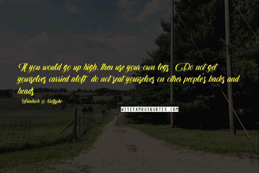 Friedrich Nietzsche Quotes: If you would go up high, then use your own legs! Do not get yourselves carried aloft; do not seat yourselves on other people's backs and heads!