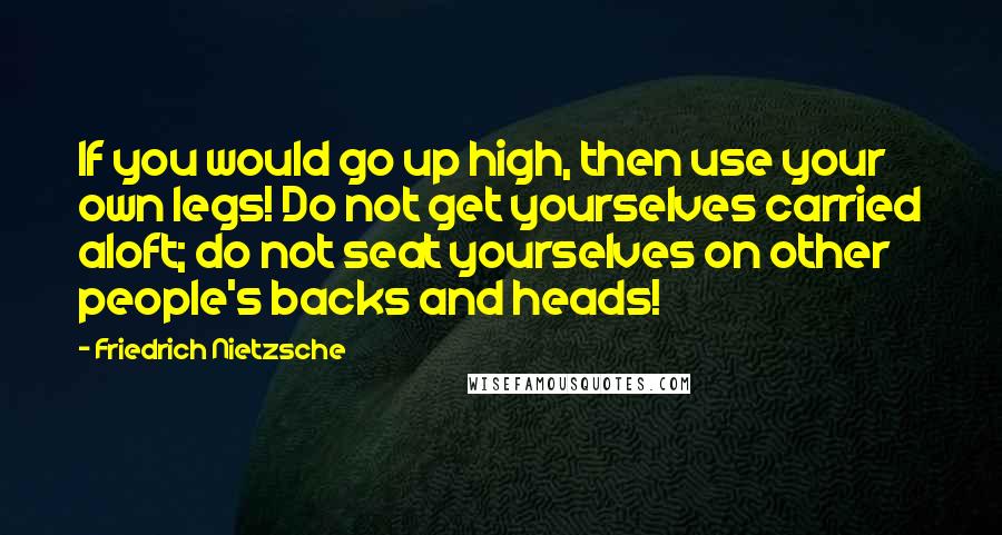 Friedrich Nietzsche Quotes: If you would go up high, then use your own legs! Do not get yourselves carried aloft; do not seat yourselves on other people's backs and heads!