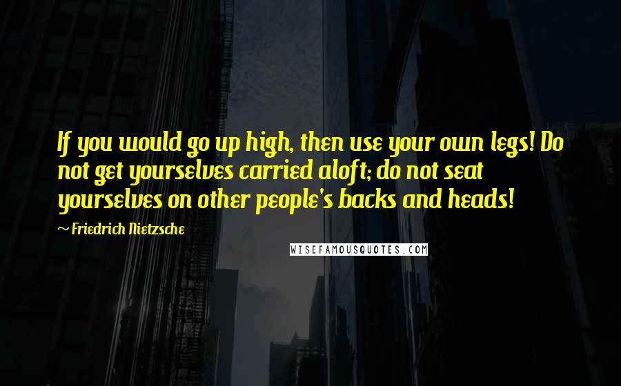 Friedrich Nietzsche Quotes: If you would go up high, then use your own legs! Do not get yourselves carried aloft; do not seat yourselves on other people's backs and heads!