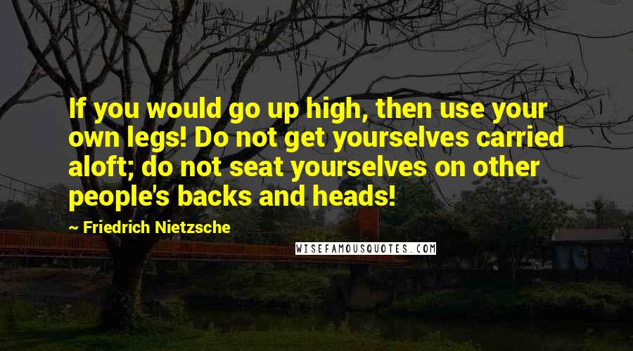 Friedrich Nietzsche Quotes: If you would go up high, then use your own legs! Do not get yourselves carried aloft; do not seat yourselves on other people's backs and heads!