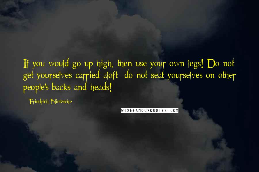 Friedrich Nietzsche Quotes: If you would go up high, then use your own legs! Do not get yourselves carried aloft; do not seat yourselves on other people's backs and heads!