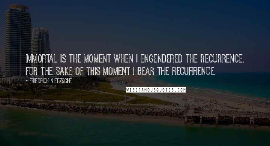 Friedrich Nietzsche Quotes: Immortal is the moment when I engendered the recurrence. For the sake of this moment I bear the recurrence.
