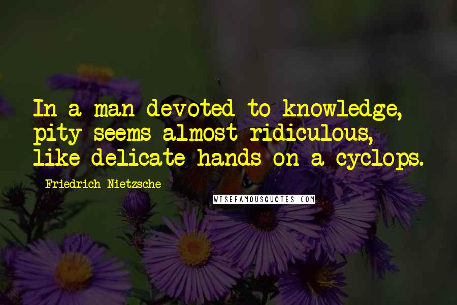 Friedrich Nietzsche Quotes: In a man devoted to knowledge, pity seems almost ridiculous, like delicate hands on a cyclops.