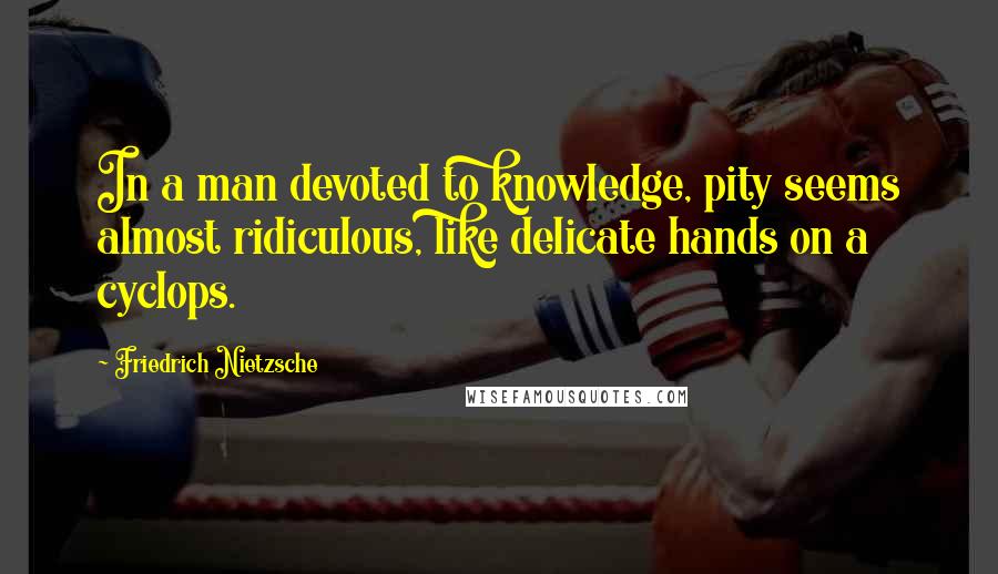 Friedrich Nietzsche Quotes: In a man devoted to knowledge, pity seems almost ridiculous, like delicate hands on a cyclops.