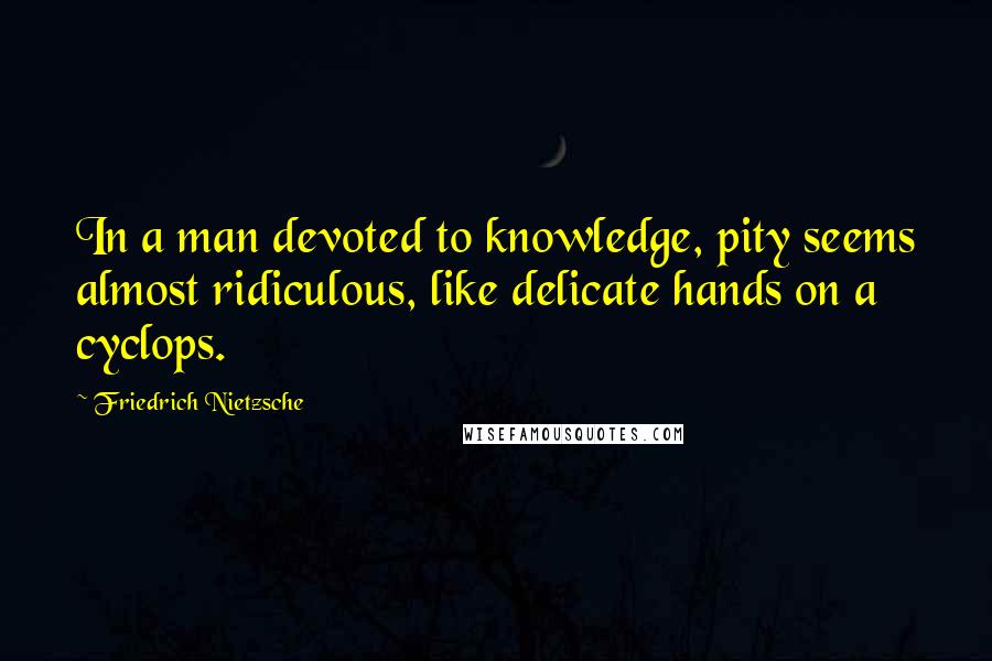 Friedrich Nietzsche Quotes: In a man devoted to knowledge, pity seems almost ridiculous, like delicate hands on a cyclops.