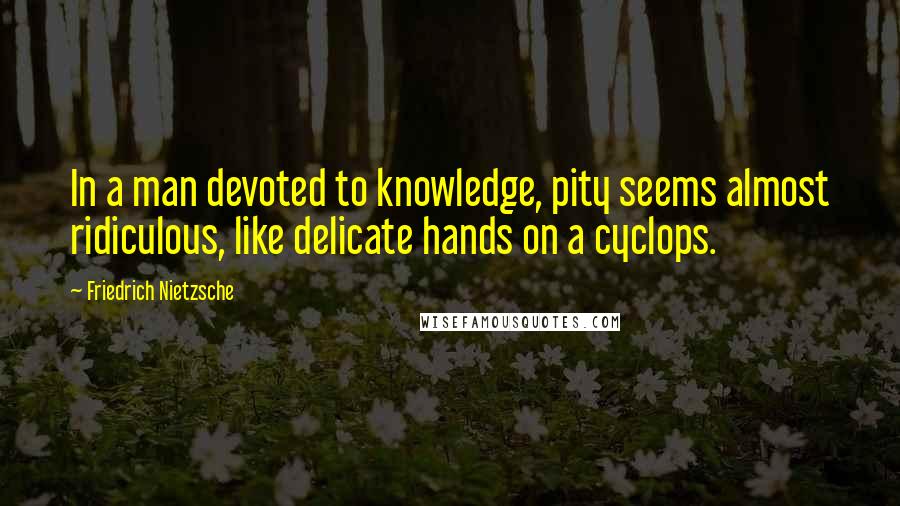 Friedrich Nietzsche Quotes: In a man devoted to knowledge, pity seems almost ridiculous, like delicate hands on a cyclops.