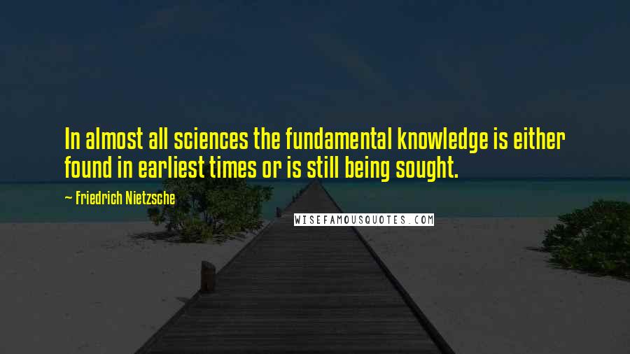 Friedrich Nietzsche Quotes: In almost all sciences the fundamental knowledge is either found in earliest times or is still being sought.