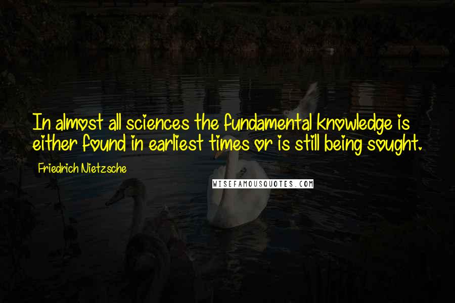 Friedrich Nietzsche Quotes: In almost all sciences the fundamental knowledge is either found in earliest times or is still being sought.