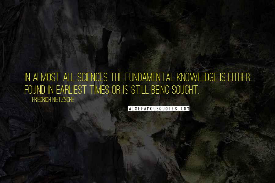 Friedrich Nietzsche Quotes: In almost all sciences the fundamental knowledge is either found in earliest times or is still being sought.
