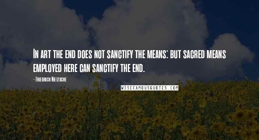 Friedrich Nietzsche Quotes: In art the end does not sanctify the means: but sacred means employed here can sanctify the end.