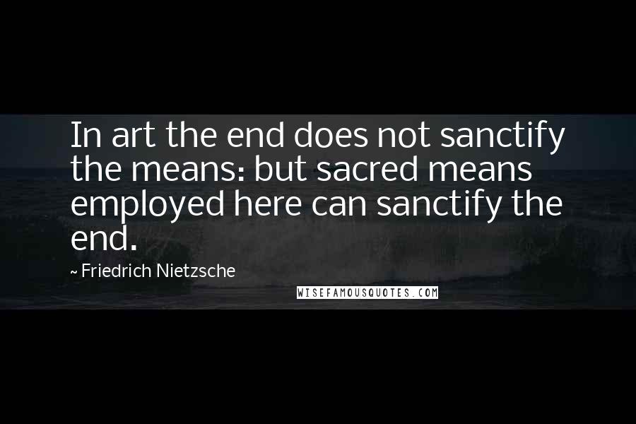 Friedrich Nietzsche Quotes: In art the end does not sanctify the means: but sacred means employed here can sanctify the end.