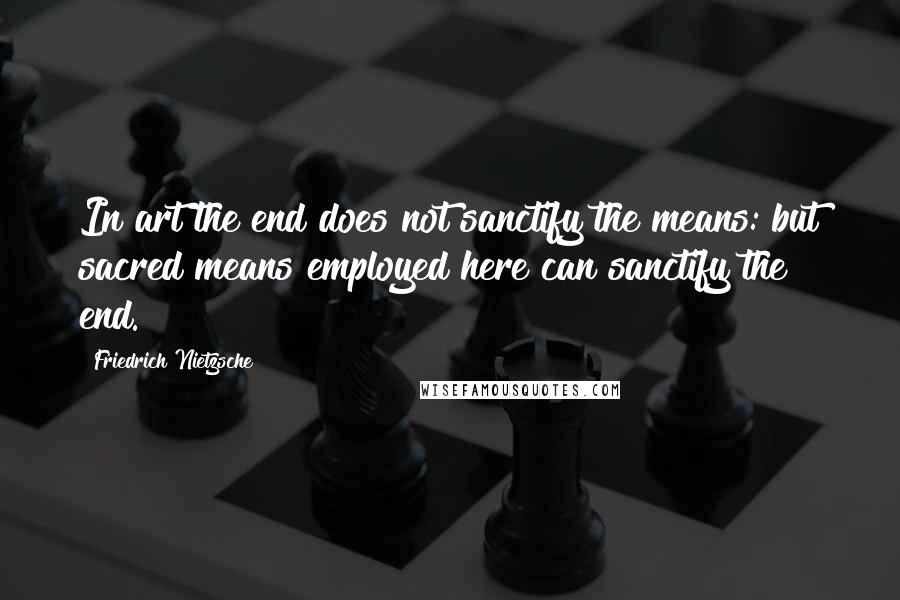 Friedrich Nietzsche Quotes: In art the end does not sanctify the means: but sacred means employed here can sanctify the end.