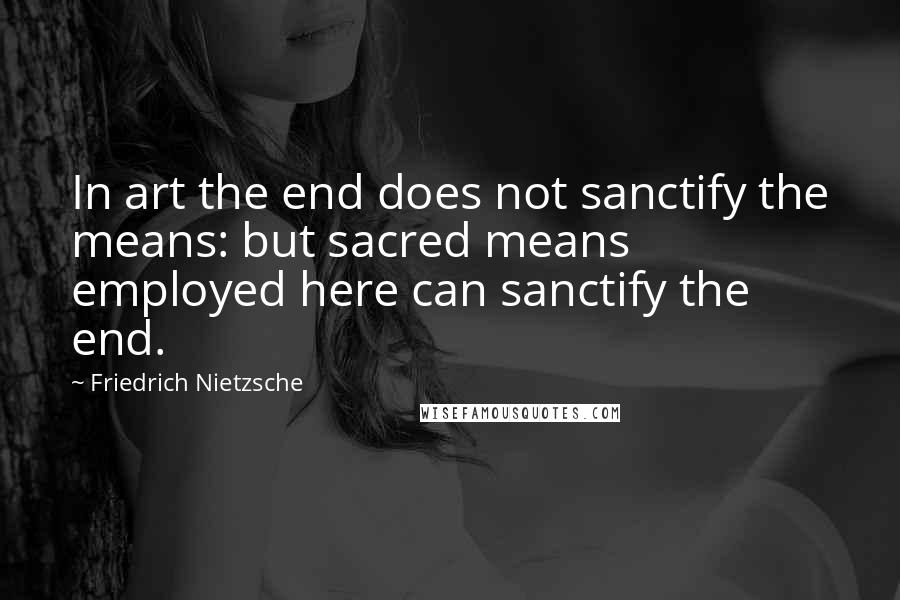 Friedrich Nietzsche Quotes: In art the end does not sanctify the means: but sacred means employed here can sanctify the end.