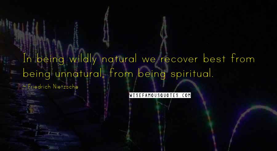 Friedrich Nietzsche Quotes: In being wildly natural we recover best from being unnatural, from being spiritual.