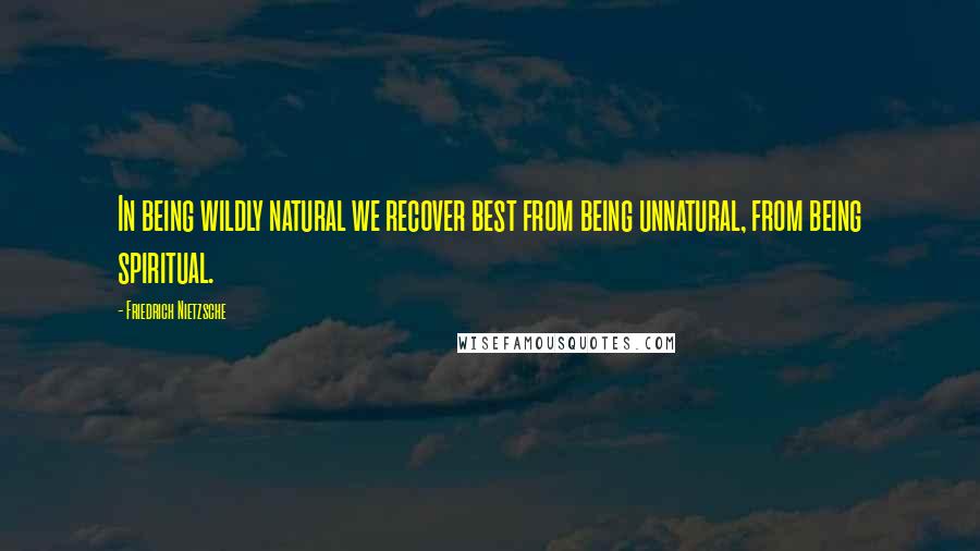 Friedrich Nietzsche Quotes: In being wildly natural we recover best from being unnatural, from being spiritual.