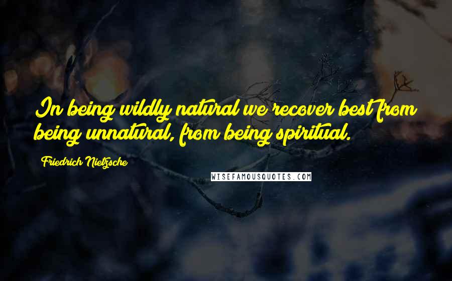 Friedrich Nietzsche Quotes: In being wildly natural we recover best from being unnatural, from being spiritual.