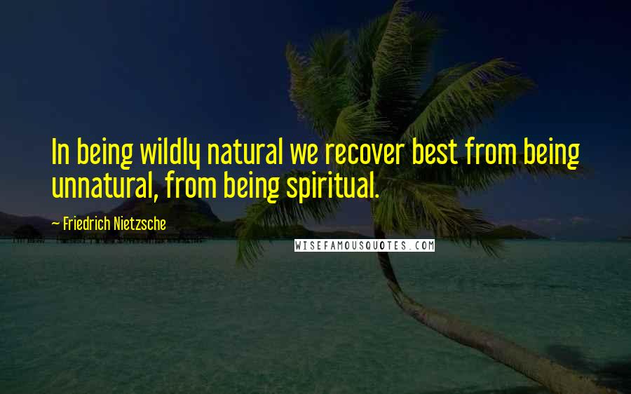 Friedrich Nietzsche Quotes: In being wildly natural we recover best from being unnatural, from being spiritual.