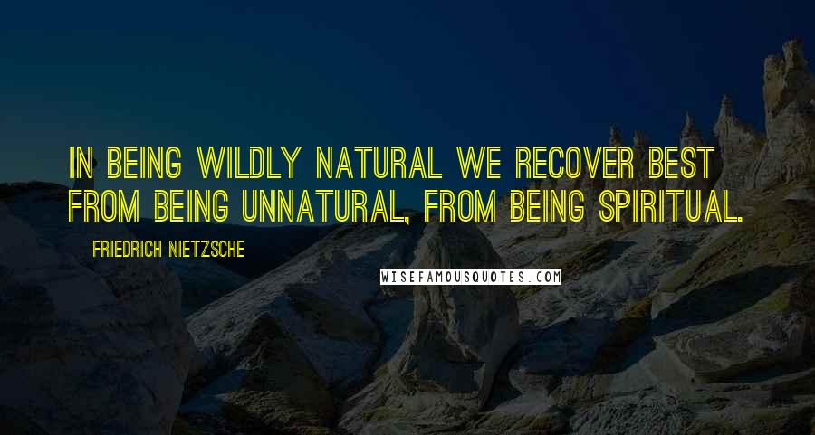 Friedrich Nietzsche Quotes: In being wildly natural we recover best from being unnatural, from being spiritual.