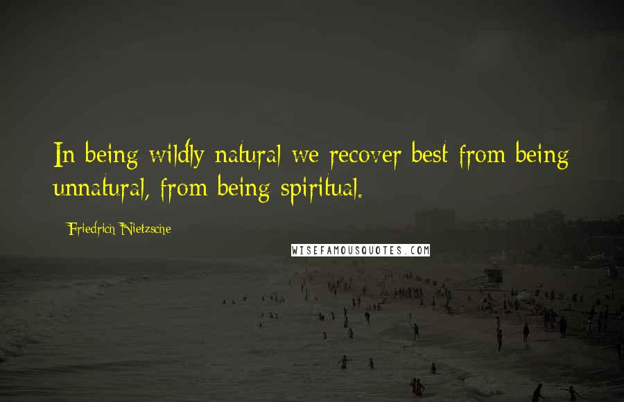 Friedrich Nietzsche Quotes: In being wildly natural we recover best from being unnatural, from being spiritual.