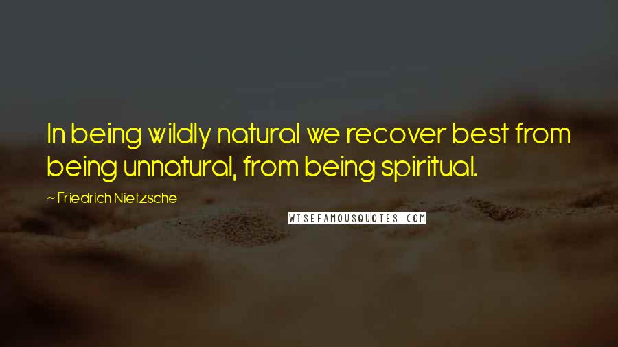 Friedrich Nietzsche Quotes: In being wildly natural we recover best from being unnatural, from being spiritual.