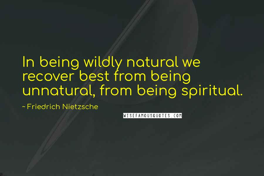 Friedrich Nietzsche Quotes: In being wildly natural we recover best from being unnatural, from being spiritual.