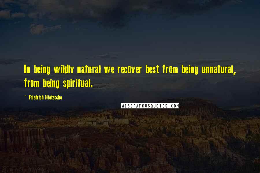 Friedrich Nietzsche Quotes: In being wildly natural we recover best from being unnatural, from being spiritual.