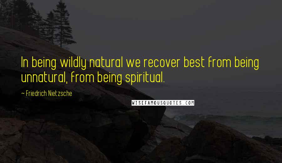 Friedrich Nietzsche Quotes: In being wildly natural we recover best from being unnatural, from being spiritual.