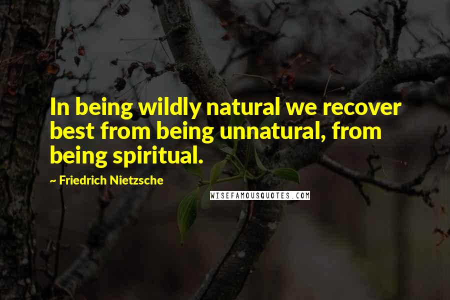 Friedrich Nietzsche Quotes: In being wildly natural we recover best from being unnatural, from being spiritual.