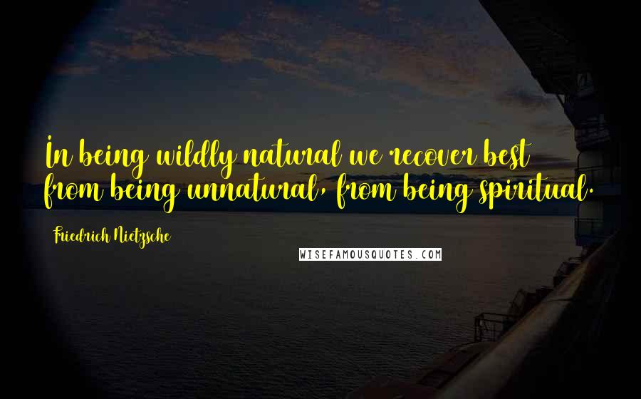 Friedrich Nietzsche Quotes: In being wildly natural we recover best from being unnatural, from being spiritual.