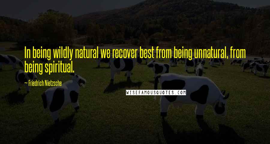 Friedrich Nietzsche Quotes: In being wildly natural we recover best from being unnatural, from being spiritual.