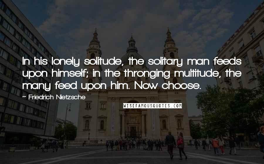 Friedrich Nietzsche Quotes: In his lonely solitude, the solitary man feeds upon himself; in the thronging multitude, the many feed upon him. Now choose.