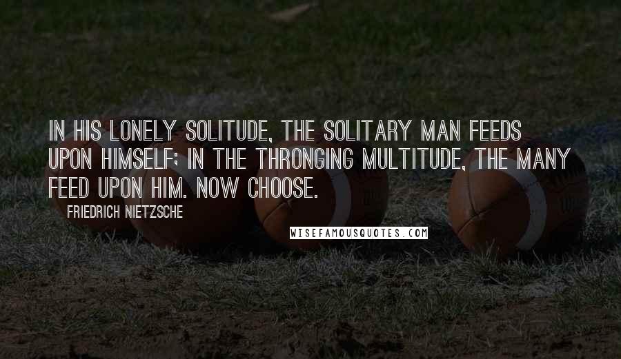 Friedrich Nietzsche Quotes: In his lonely solitude, the solitary man feeds upon himself; in the thronging multitude, the many feed upon him. Now choose.