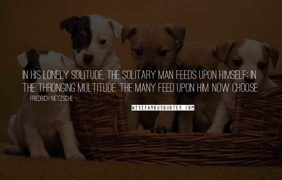 Friedrich Nietzsche Quotes: In his lonely solitude, the solitary man feeds upon himself; in the thronging multitude, the many feed upon him. Now choose.