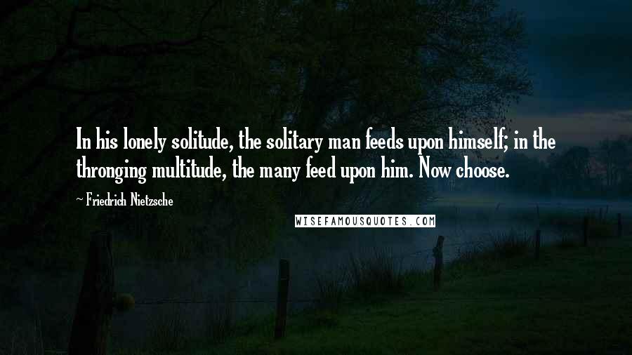 Friedrich Nietzsche Quotes: In his lonely solitude, the solitary man feeds upon himself; in the thronging multitude, the many feed upon him. Now choose.